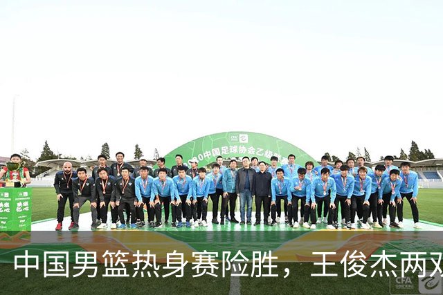 中国男篮热身赛险胜，王俊杰两双数据表现抢眼